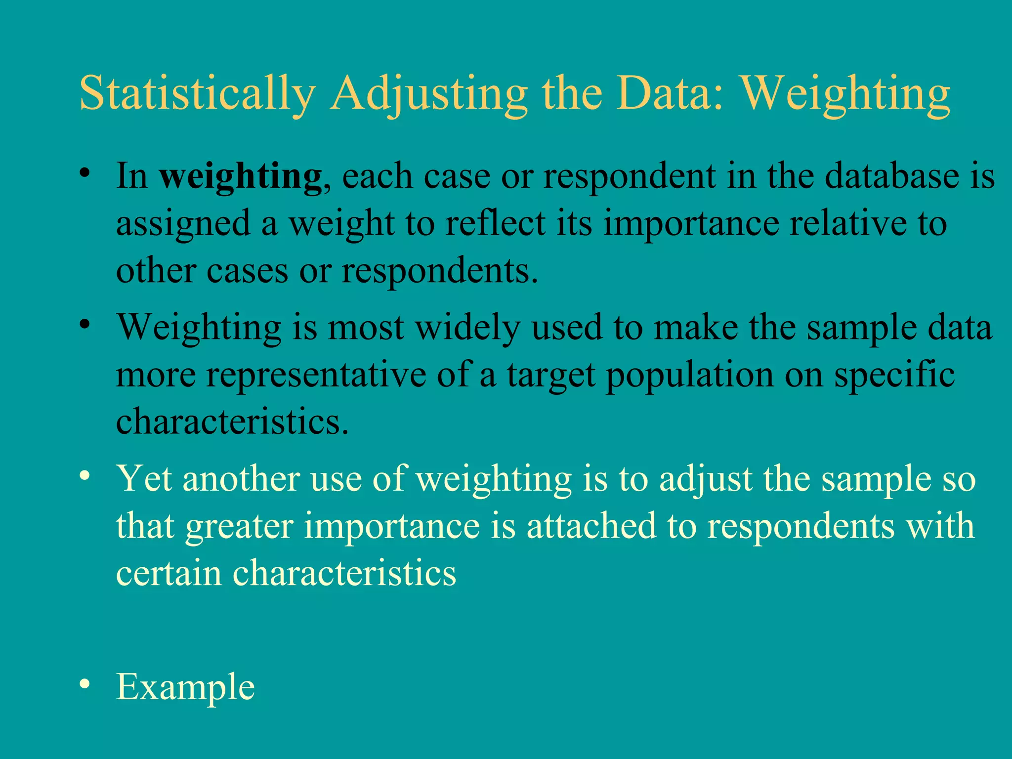 Statistically Adjusting the Data: Weighting In  weighting , each case or respondent in the database is assigned a weight to reflect its importance relative to other cases or respondents. Weighting is most widely used to make the sample data more representative of a target population on specific characteristics.  Yet another use of weighting is to adjust the sample so that greater importance is attached to respondents with certain characteristics Example  
