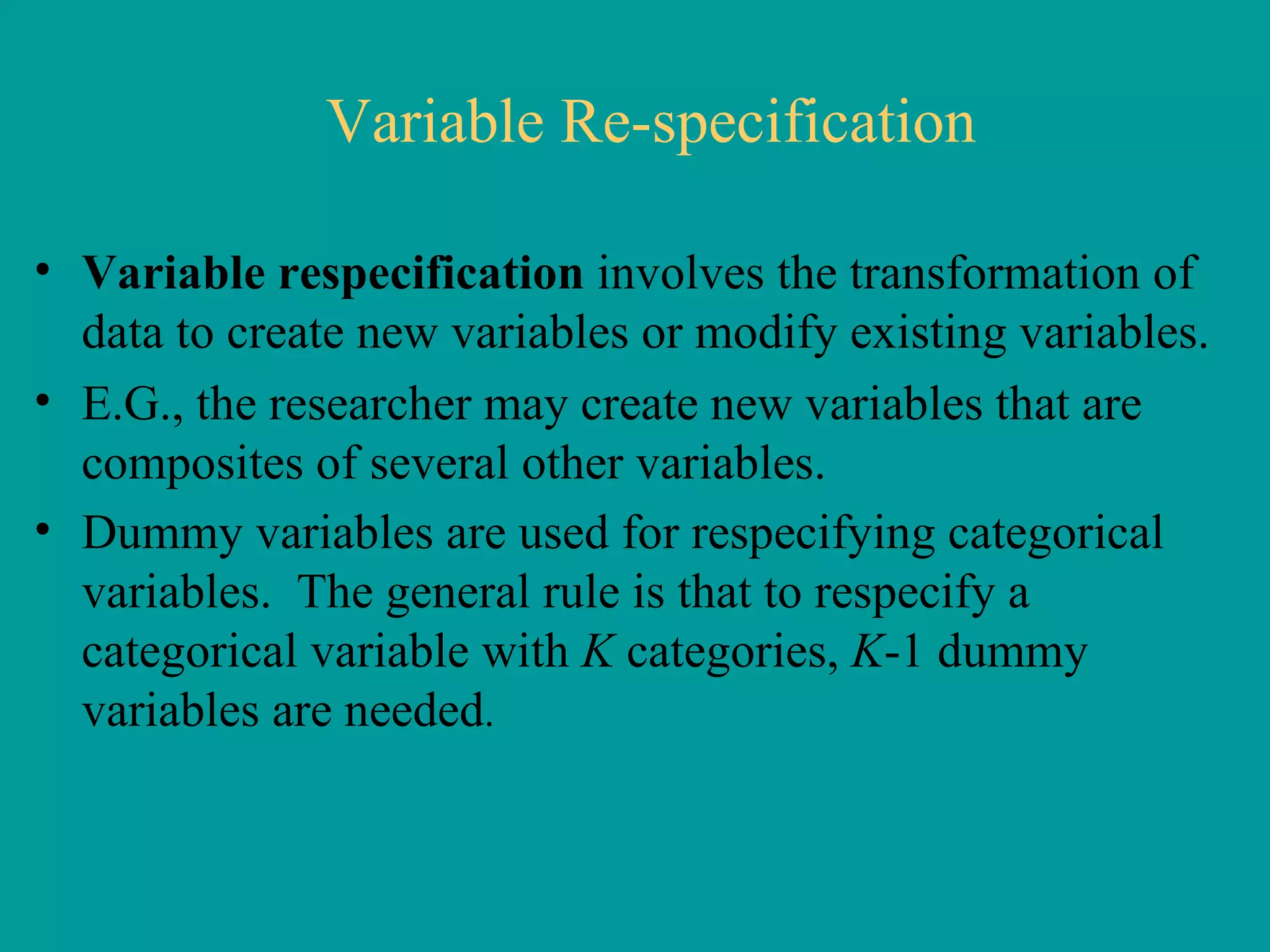 Variable Re-specification Variable respecification  involves the transformation of data to create new variables or modify existing variables.  E.G., the researcher may create new variables that are composites of several other variables.  Dummy variables are used for respecifying categorical variables.  The general rule is that to respecify a categorical variable with  K  categories,  K -1 dummy variables are needed .  