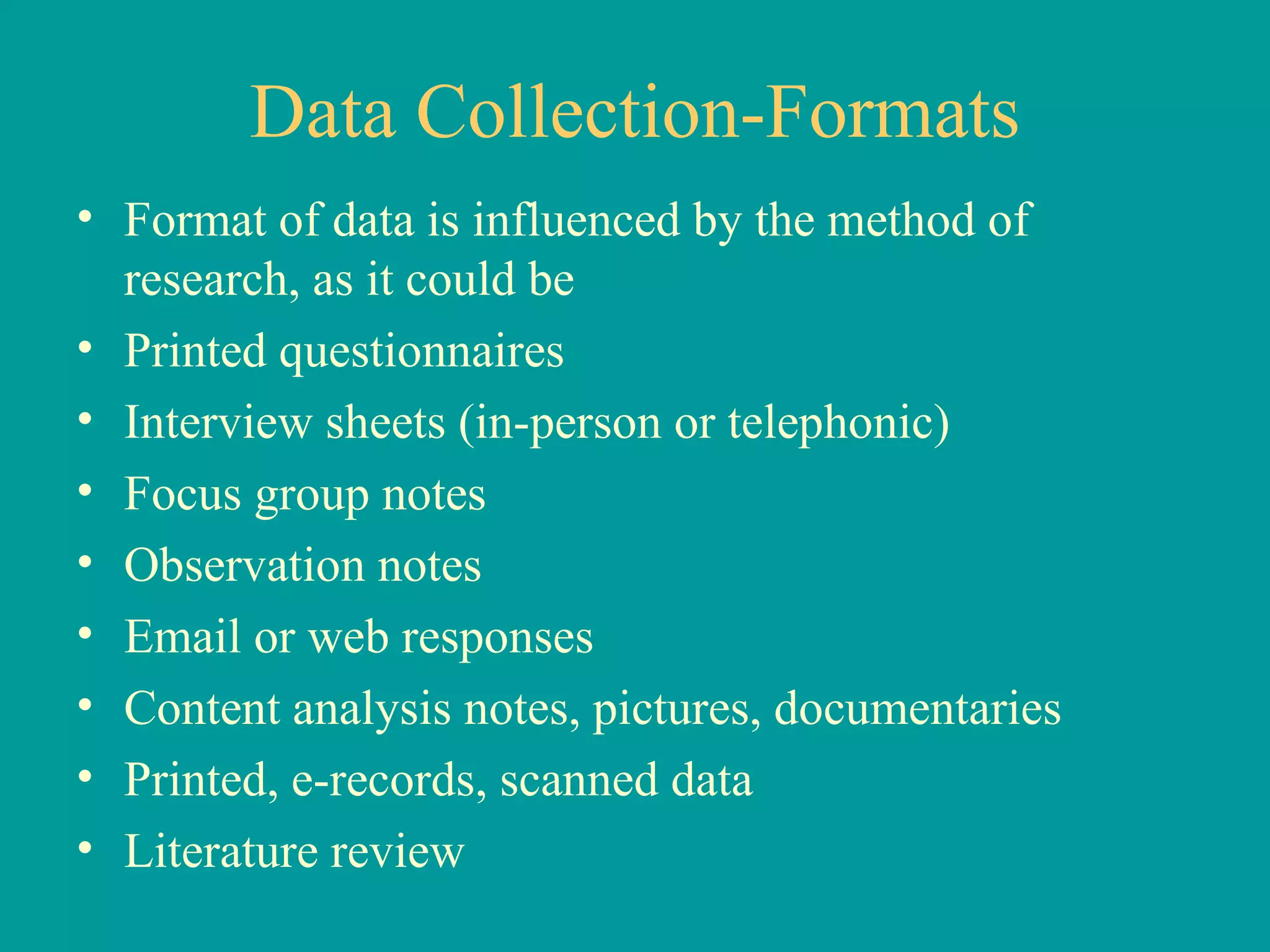 Data Collection-Formats Format of data is influenced by the method of research, as it could be Printed questionnaires Interview sheets (in-person or telephonic) Focus group notes Observation notes Email or web responses Content analysis notes, pictures, documentaries Printed, e-records, scanned data Literature review 