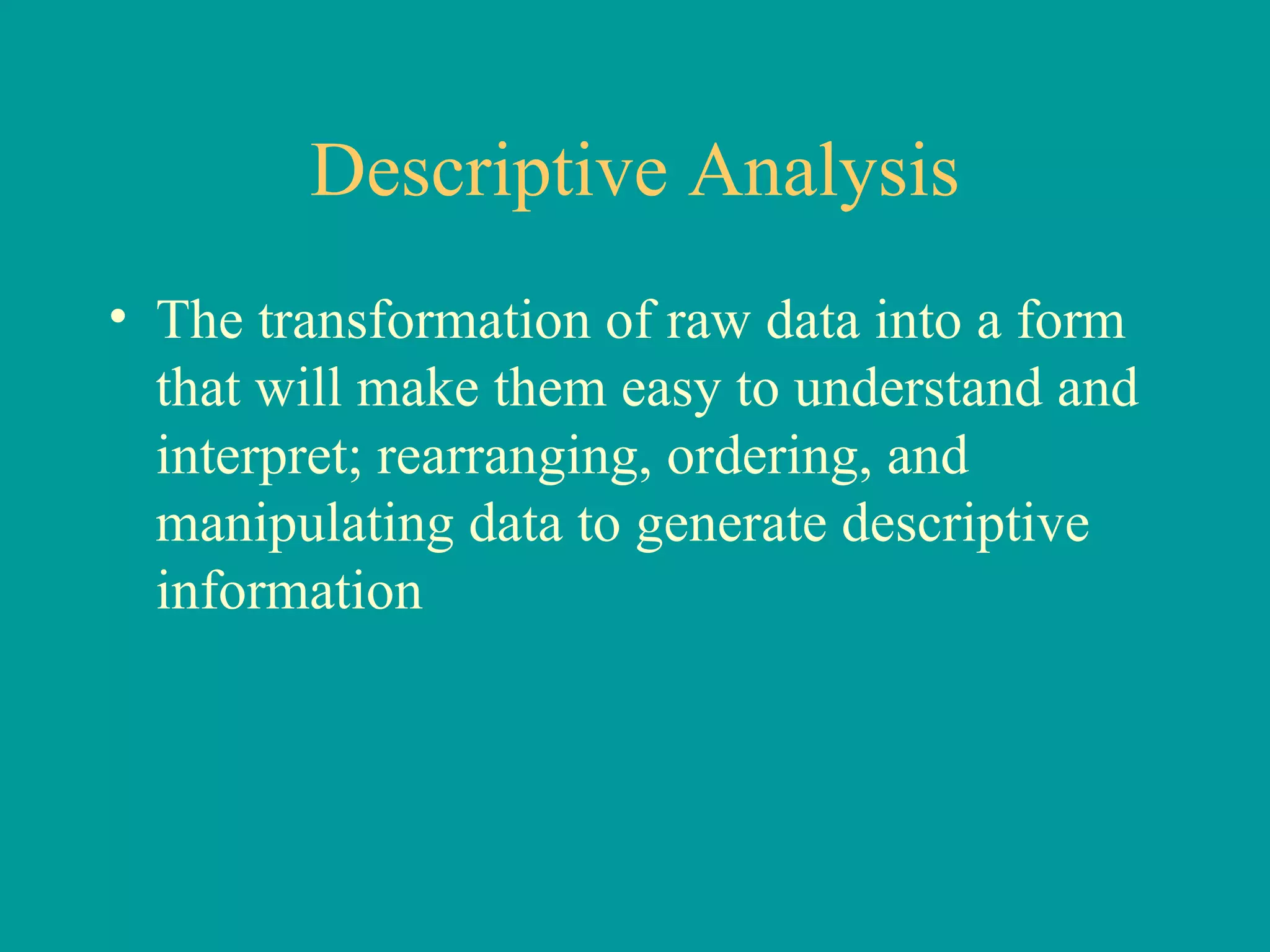 Descriptive Analysis The transformation of raw data into a form that will make them easy to understand and interpret; rearranging, ordering, and manipulating data to generate descriptive information 