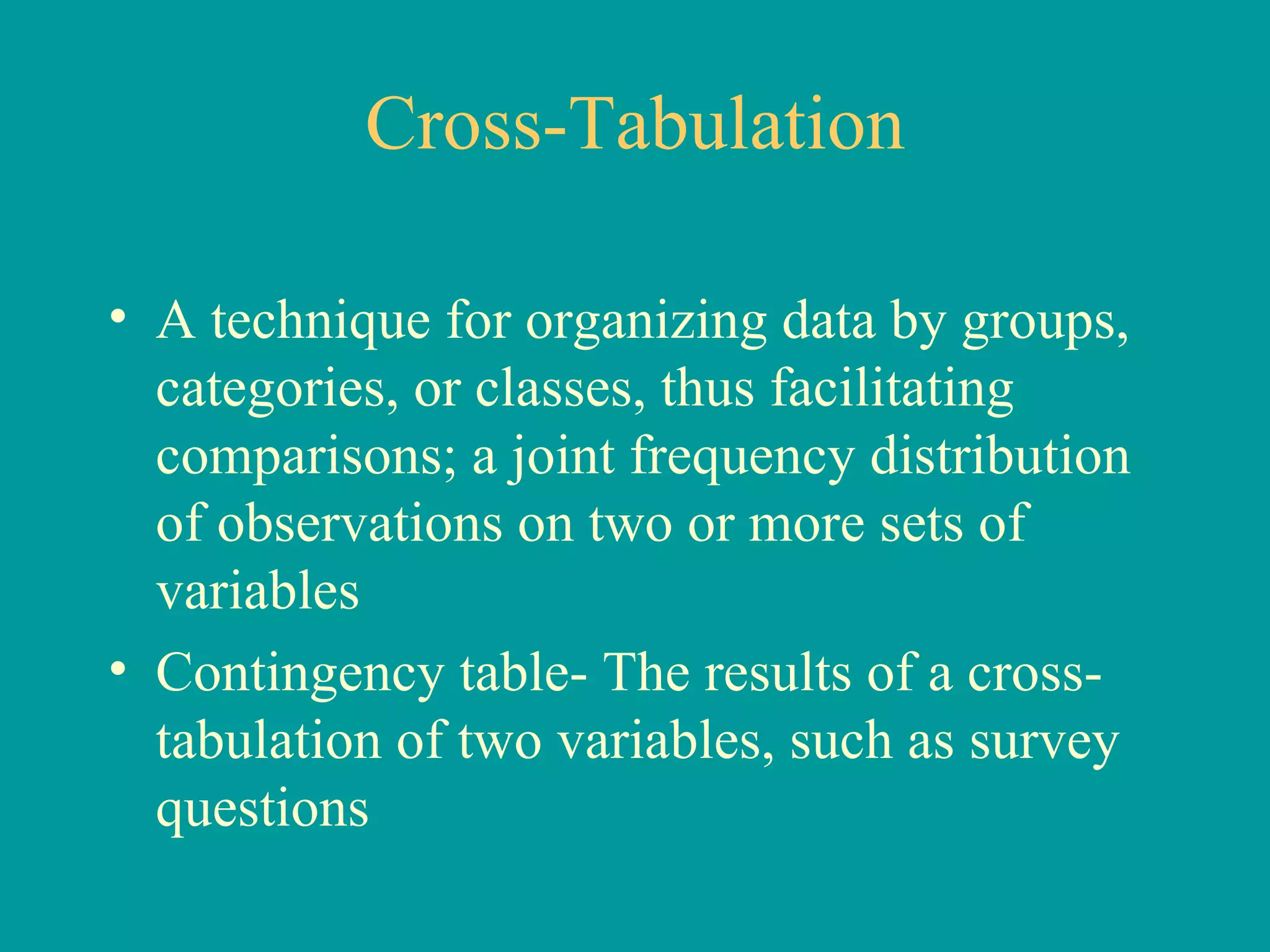 Cross-Tabulation A technique for organizing data by groups, categories, or classes, thus facilitating comparisons; a joint frequency distribution of observations on two or more sets of variables Contingency table- The results of a cross-tabulation of two variables, such as survey questions 