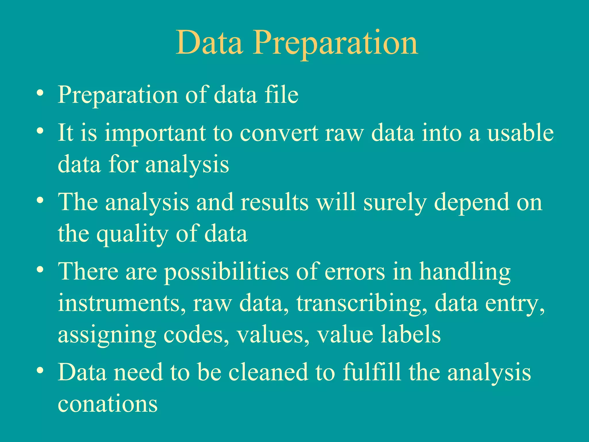 Data Preparation Preparation of data file It is important to convert raw data into a usable data for analysis The analysis and results will surely depend on the quality of data There are possibilities of errors in handling instruments, raw data, transcribing, data entry, assigning codes, values, value labels Data need to be cleaned to fulfill the analysis conations 