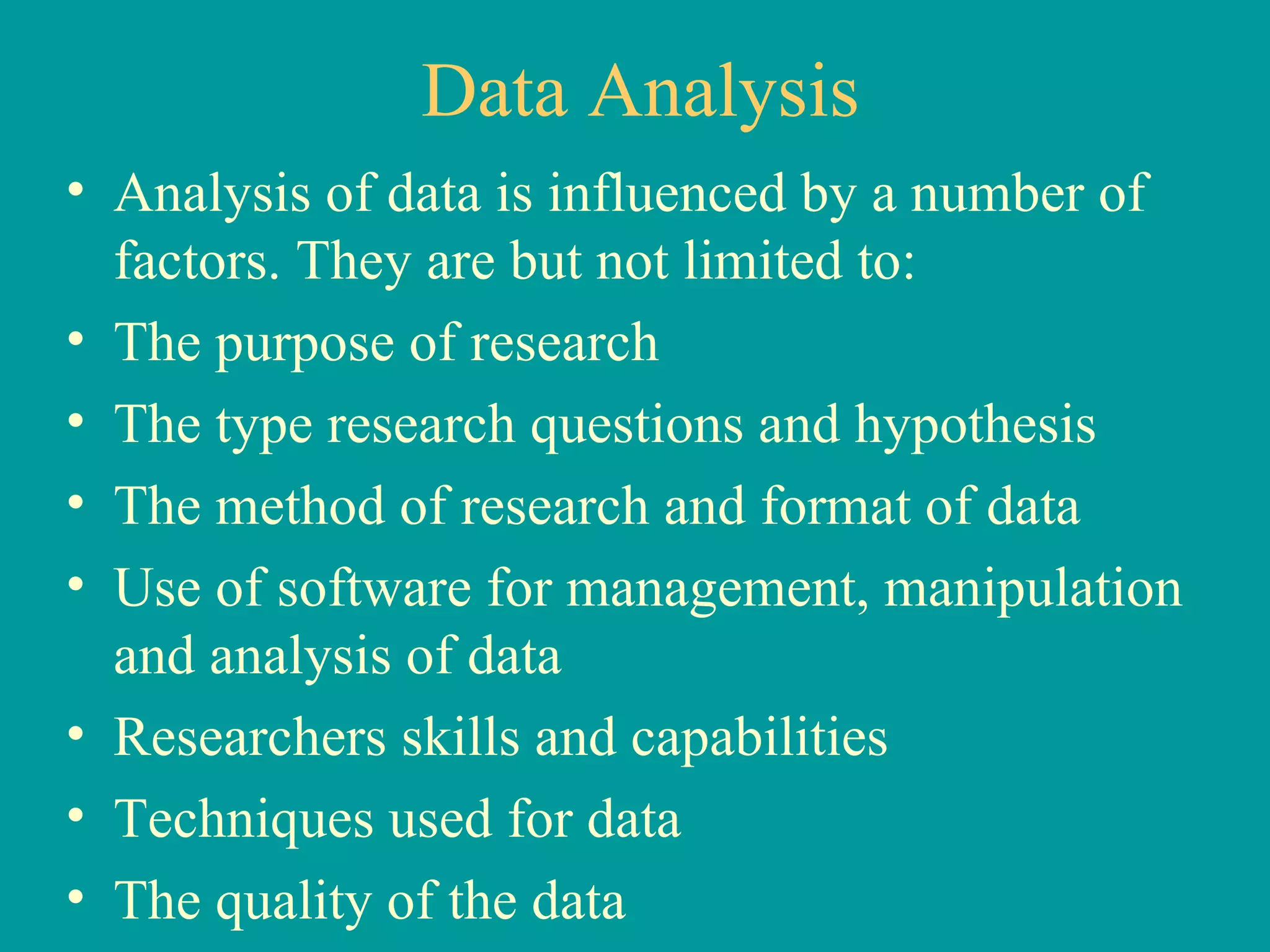 Data Analysis Analysis of data is influenced by a number of factors. They are but not limited to: The purpose of research The type research questions and hypothesis The method of research and format of data Use of software for management, manipulation and analysis of data Researchers skills and capabilities Techniques used for data The quality of the data 