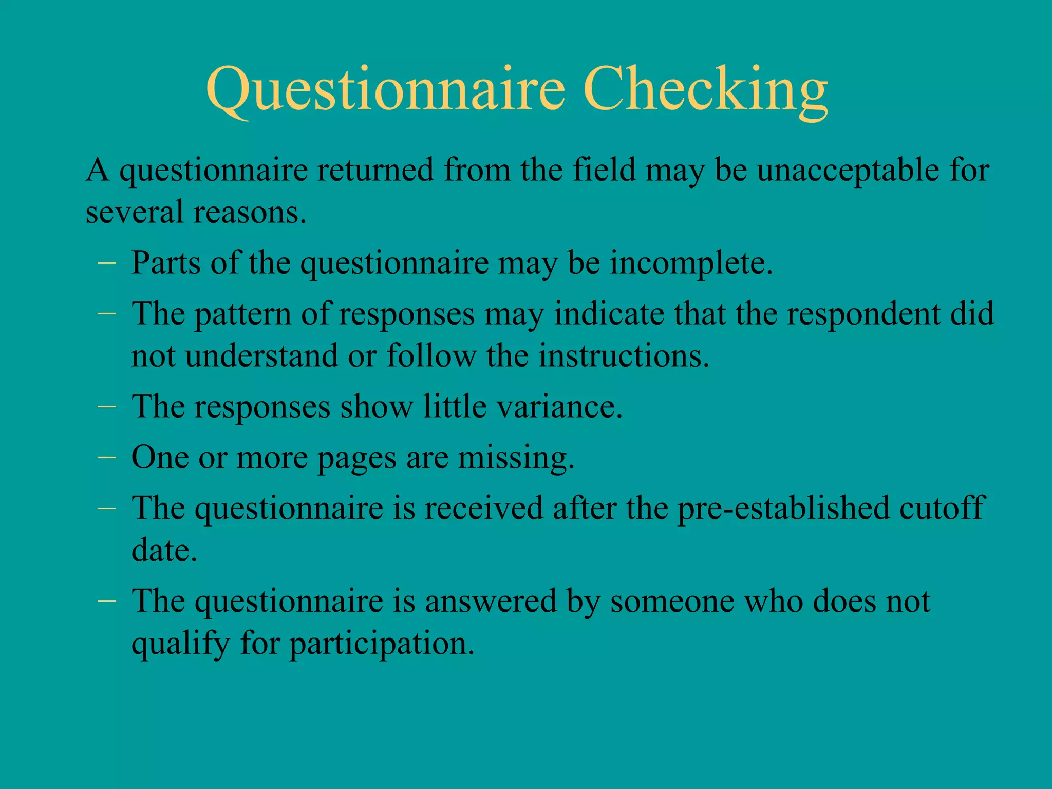 Questionnaire Checking A questionnaire returned from the field may be unacceptable for several reasons. Parts of the questionnaire may be incomplete. The pattern of responses may indicate that the respondent did not understand or follow the instructions. The responses show little variance.  One or more pages are missing. The questionnaire is received after the pre-established cutoff date. The questionnaire is answered by someone who does not qualify for participation. 