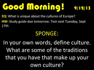Good Morning!Good Morning! 9/12/139/12/13
EQ: What is unique about the cultures of Europe?
HW: Study guide due tomorrow. Test next Tuesday, Sept
17th
SPONGE:
In your own words, define culture.
What are some of the traditions
that you have that make up your
own culture?
 