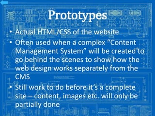 Prototypes
• Actual HTML/CSS of the website
• Often used when a complex “Content
Management System” will be created to
go behind the scenes to show how the
web design works separately from the
CMS
• Still work to do before it’s a complete
site – content, images etc. will only be
partially done

Image from: http://antiqueradios.com/forums/viewtopic.php?f=1&t=188309&start=20

 