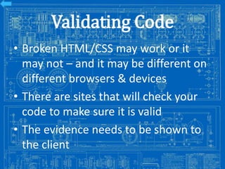 Validating Code
• Broken HTML/CSS may work or it
may not – and it may be different on
different browsers & devices
• There are sites that will check your
code to make sure it is valid
• The evidence needs to be shown to
the client
Image from: http://antiqueradios.com/forums/viewtopic.php?f=1&t=188309&start=20

 