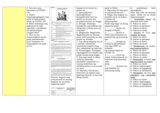2. Anu-ano ang
sintomas ng COVID-
19?
3. Paano
mapangangalagaan ang
sarili at komunidad
laban sa COVID-19?
4. Bakit mahalaga ang
pagsunod sa mga
tagubilin o patakaran
na ipinatutupad
tungkol dito?
5. Para sa iyo,
magmungkahi ng iba
pang pamamaraan
para makaiwas sa
mapanganib na sakit
na ito.
Panuto: Sagutin ang
sumusunod na tanong.
Isagawa ito sa iyong
sagutang papel.
kapag ito ay sanay na
sanay na.
4. (Ipinanghiram,
Ipinanghihiram,
Ipanghihiram) kita ng
damit na isusuot mo
sa palatuntunan sa Linggo.
5. (Itinago, Itinatago,
Itatago) ko ang kalahati ng
aking kita tuwing araw ng
suweldo?
6. (Naghanda, Maghanda,
Maghahanda) na kayong
lahat dahil parating na ang
banda ng musiko.
7. Ang aking alagang aso ay
( nawala, nawawala,
mawawala) kagabi nang
ito’y nakalabas ng bakuran.
8. (Tinatanggal, Tinanggal,
Tatanggalin) sa trabaho ang
lalaki noong isang linggo.
9. Ang mga anak ni Aling
Julia ay (ipinaalis,
ipinaaalis, paaalisin) sa
lupang tinitirikan ng
kanilang bahay sa susunod
na taon.
10. (Kinuha, Kinukuha,
Kukunin) na ngayon ang
lagaring hiniram ni Itay kay
Mang Daniel.
aaral si Pablo.
5. Nag-usap na ang guro
at ang kaniyang ina.
B. Ibigay ang angkop na
pandiwa ayon sa pokus
o paksa ng
pangungusap.
Isulat ang sagot sa iyong
sagutang papel.
1. __________(kain) ng
tinapay si Pepito.
2. __________(kain) ni
Anna ang mansanas na
pasalubong ng kaniyang
ina.
3. __________(hingi) ng
tulong sa pamahalaan
ang mga OFW na
nawalan
ng trabaho dahil sa
COVID-19.
4. __________(luto) ng
nanay nang masarap na
hapunan ang kaniyang
mga
anak.
5. __________(punas) mo
ang basahan sa
maruming sahig.
at pandiwang may
salungguhit.
Piliin ang titik ng tamang
sagot. Isulat ito sa iyong
sagutang papel.
1. Kumakain kami ng
almusal araw-araw.
A. Pokus sa aktor
B. Pokus sa ganapan
C. Pokus sa layon
D. Pokus sa sanhi
2. Kinuha ni Lucy ang
tinapay sa mesa.
A. Pokus sa aktor
B. Pokus sa ganapan
C. Pokus sa layon
D. Pokus sa sanhi
3. Pinaglutuan ng nanay
ang bagong kaldero.
A. Pokus sa aktor
B. Pokus sa ganapan
C. Pokus sa layon
D. Pokus sa sanhi
4. Pinasyalan ni kuya ang
bagong bukas na resort.
A. Pokus sa sanhi
B. Pokus tagatanggap
C. Pokus sa tagaganap
D. Pokus sa direksiyon
5. Ikinagulat ng ina ang
pagsigaw ng kaniyang
anak.
A. Pokus sa sanhi
B. Pokus tagatanggap
C. Pokus sa tagaganap
D. Pokus sa direksiyon
 