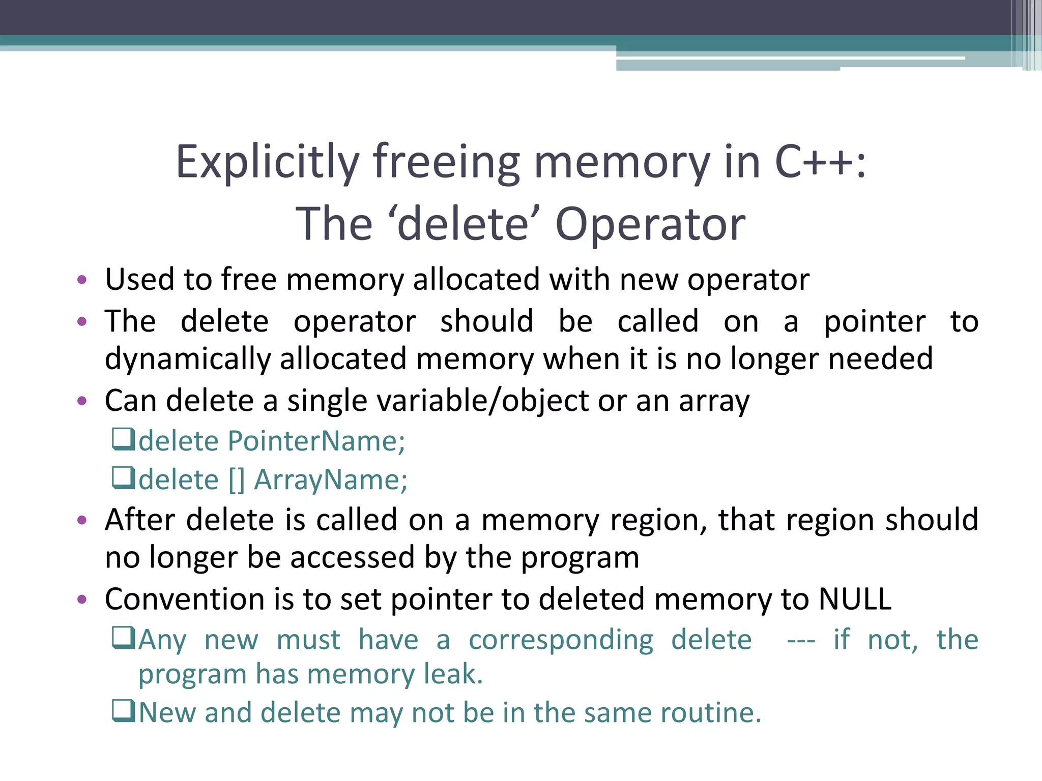 Explicitly freeing memory in C++: The ‘delete’ Operator • Used to free memory allocated with new operator • The delete operator should be called on a pointer to dynamically allocated memory when it is no longer needed • Can delete a single variable/object or an array delete PointerName; delete [] ArrayName; • After delete is called on a memory region, that region should no longer be accessed by the program • Convention is to set pointer to deleted memory to NULL Any new must have a corresponding delete --- if not, the program has memory leak. New and delete may not be in the same routine. 