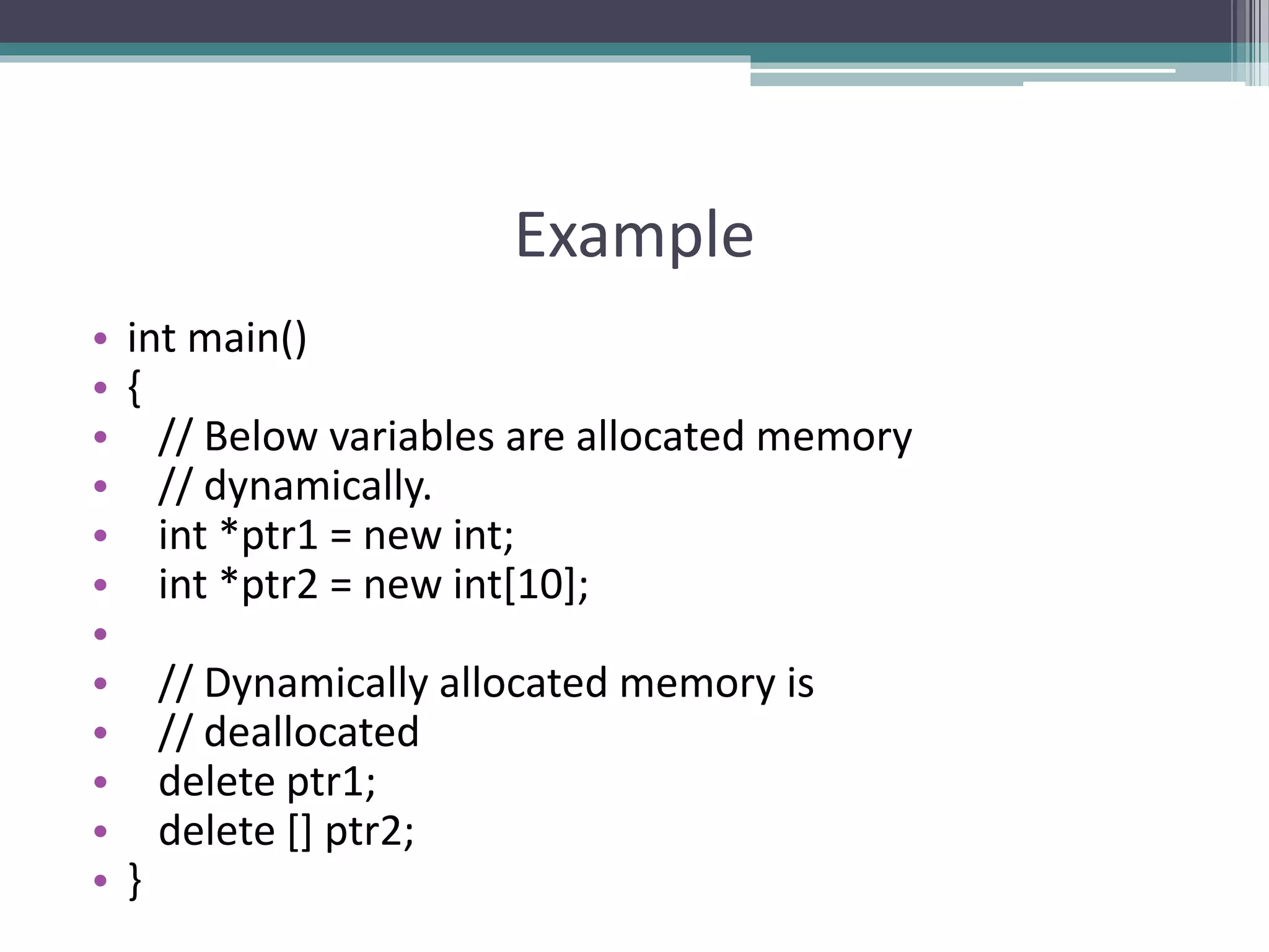 Example • int main() • { • // Below variables are allocated memory • // dynamically. • int *ptr1 = new int; • int *ptr2 = new int[10]; • • // Dynamically allocated memory is • // deallocated • delete ptr1; • delete [] ptr2; • } 