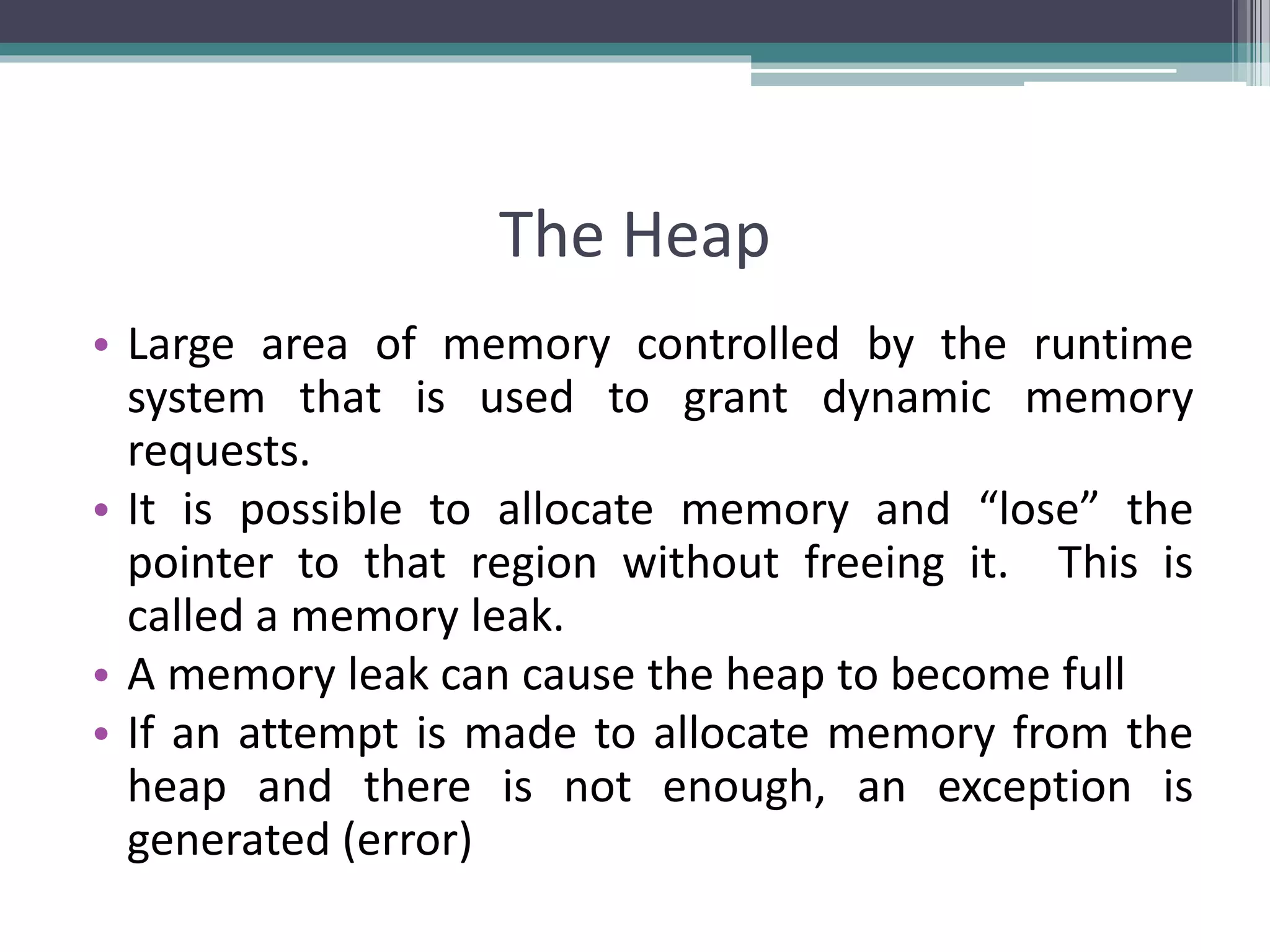 The Heap • Large area of memory controlled by the runtime system that is used to grant dynamic memory requests. • It is possible to allocate memory and “lose” the pointer to that region without freeing it. This is called a memory leak. • A memory leak can cause the heap to become full • If an attempt is made to allocate memory from the heap and there is not enough, an exception is generated (error) 