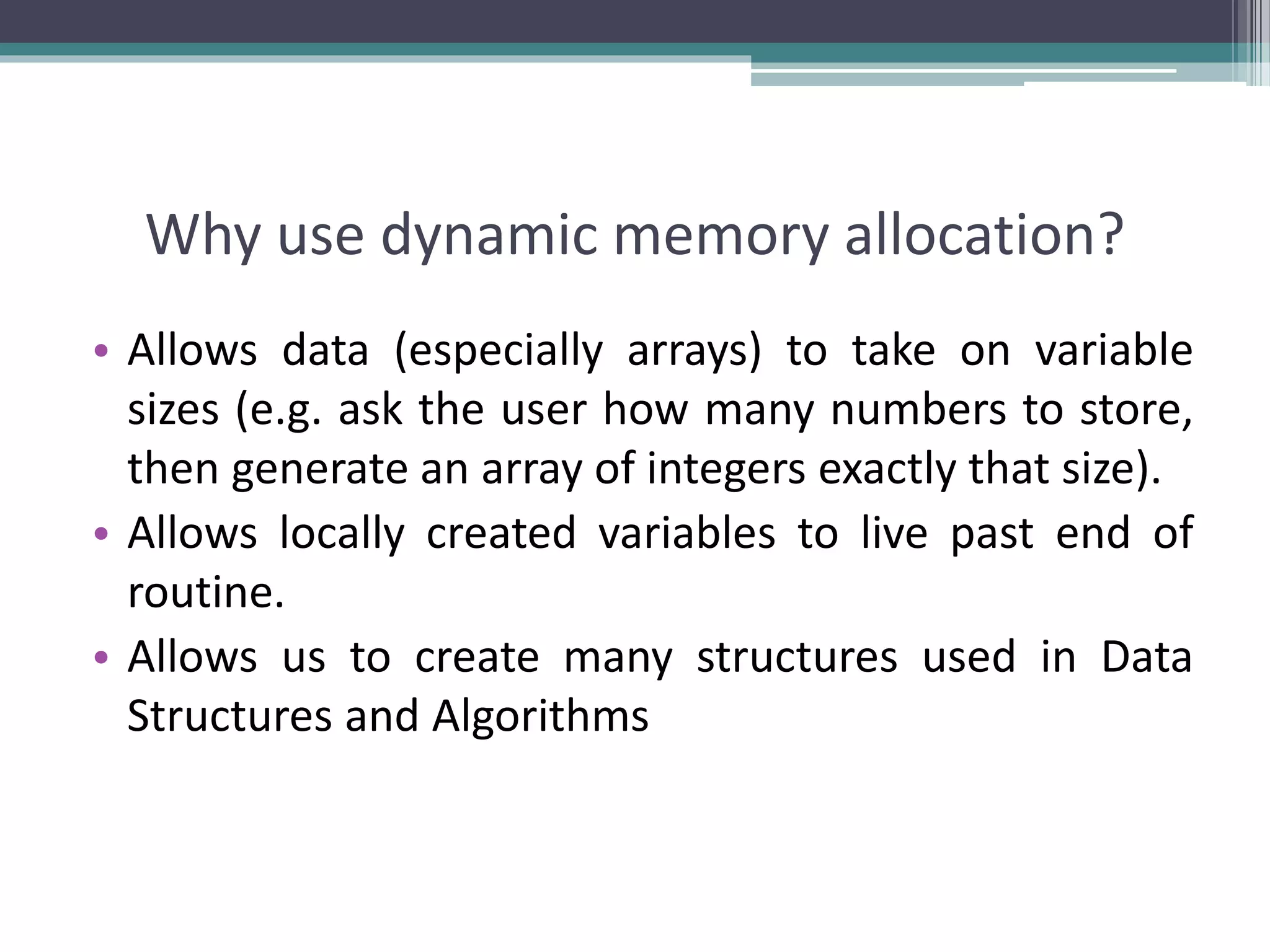 Why use dynamic memory allocation? • Allows data (especially arrays) to take on variable sizes (e.g. ask the user how many numbers to store, then generate an array of integers exactly that size). • Allows locally created variables to live past end of routine. • Allows us to create many structures used in Data Structures and Algorithms 
