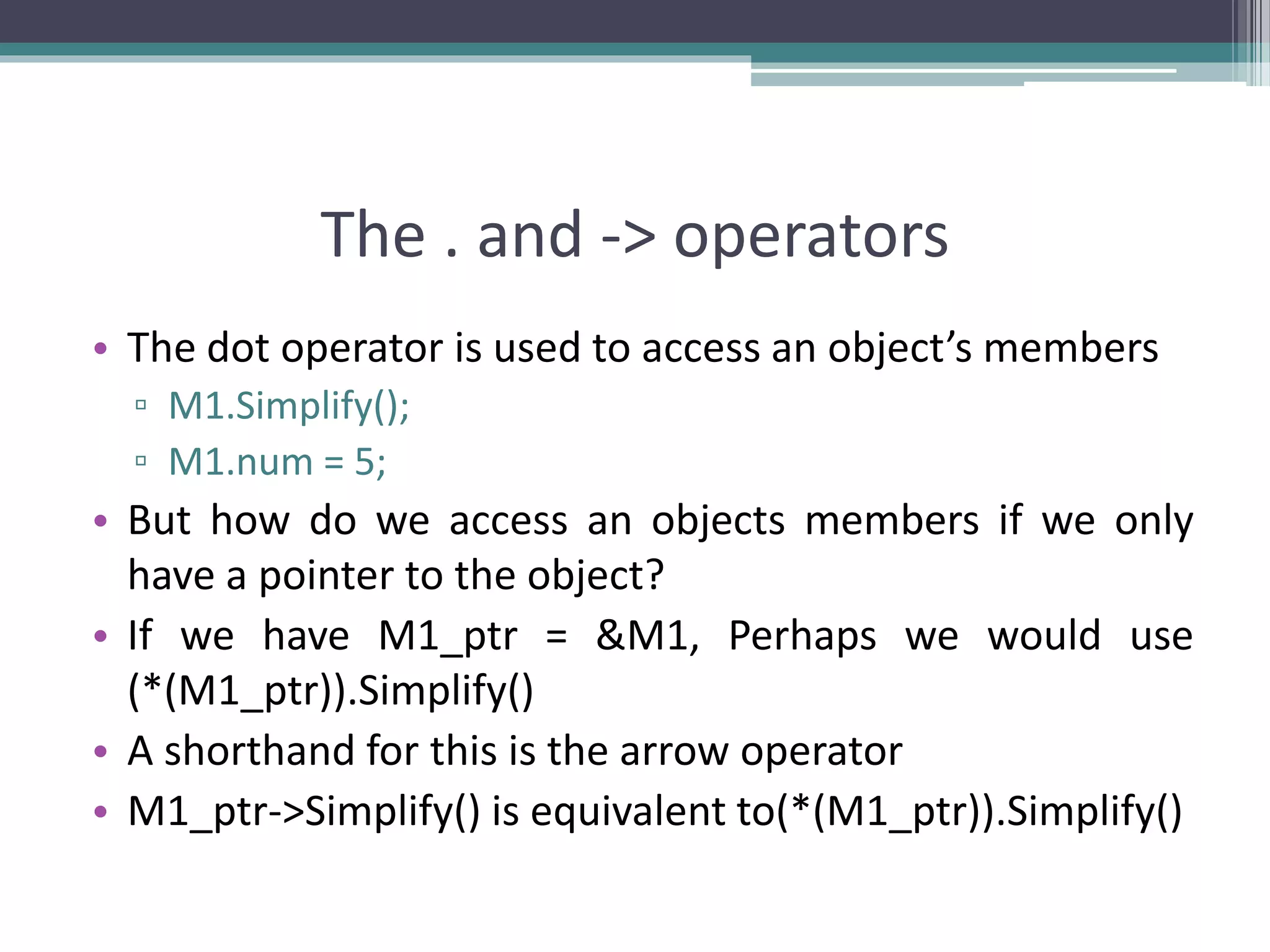 The . and -> operators • The dot operator is used to access an object’s members ▫ M1.Simplify(); ▫ M1.num = 5; • But how do we access an objects members if we only have a pointer to the object? • If we have M1_ptr = &M1, Perhaps we would use (*(M1_ptr)).Simplify() • A shorthand for this is the arrow operator • M1_ptr->Simplify() is equivalent to(*(M1_ptr)).Simplify() 