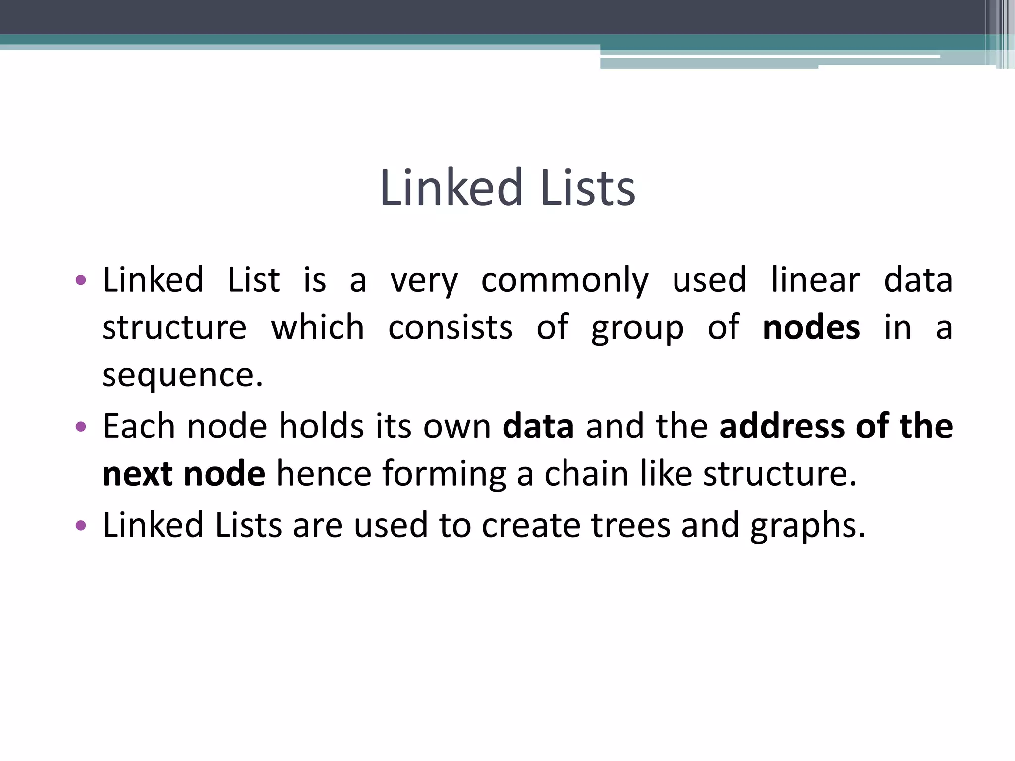 Linked Lists • Linked List is a very commonly used linear data structure which consists of group of nodes in a sequence. • Each node holds its own data and the address of the next node hence forming a chain like structure. • Linked Lists are used to create trees and graphs. 