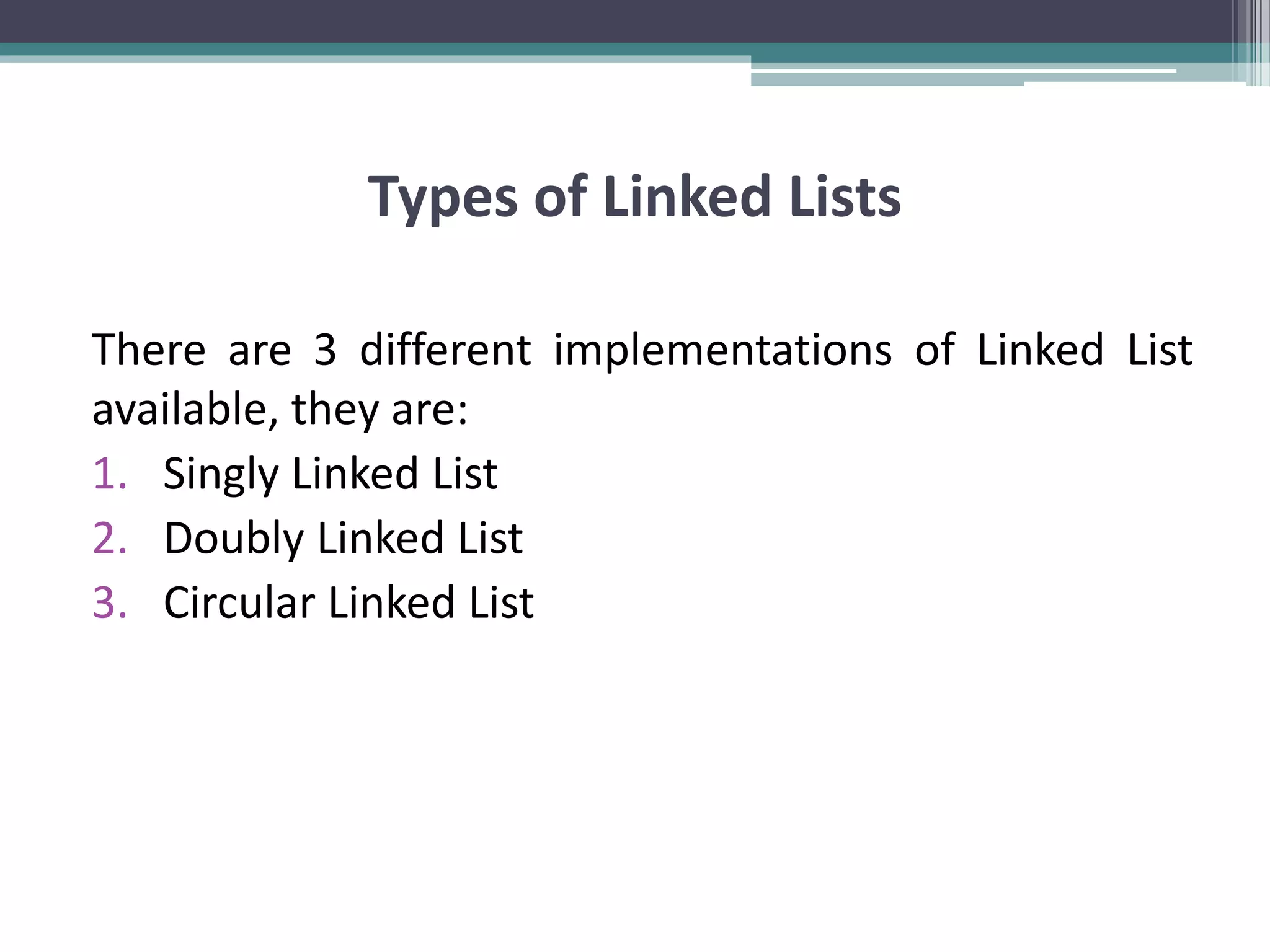 Types of Linked Lists There are 3 different implementations of Linked List available, they are: 1. Singly Linked List 2. Doubly Linked List 3. Circular Linked List 