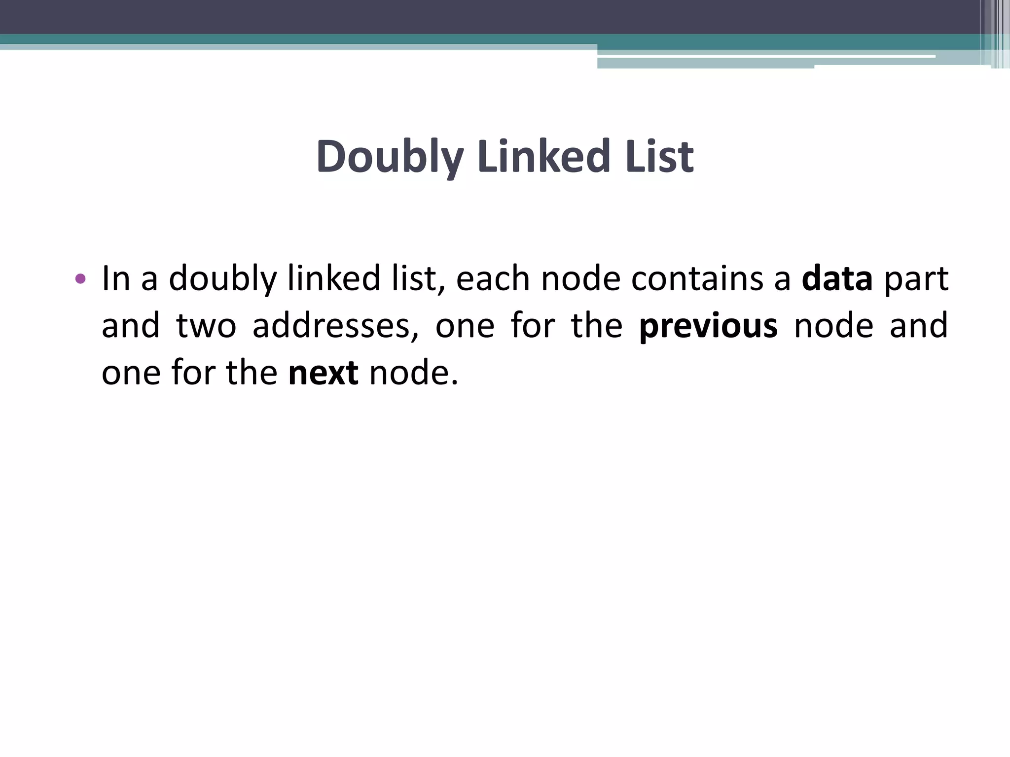 Doubly Linked List • In a doubly linked list, each node contains a data part and two addresses, one for the previous node and one for the next node. 