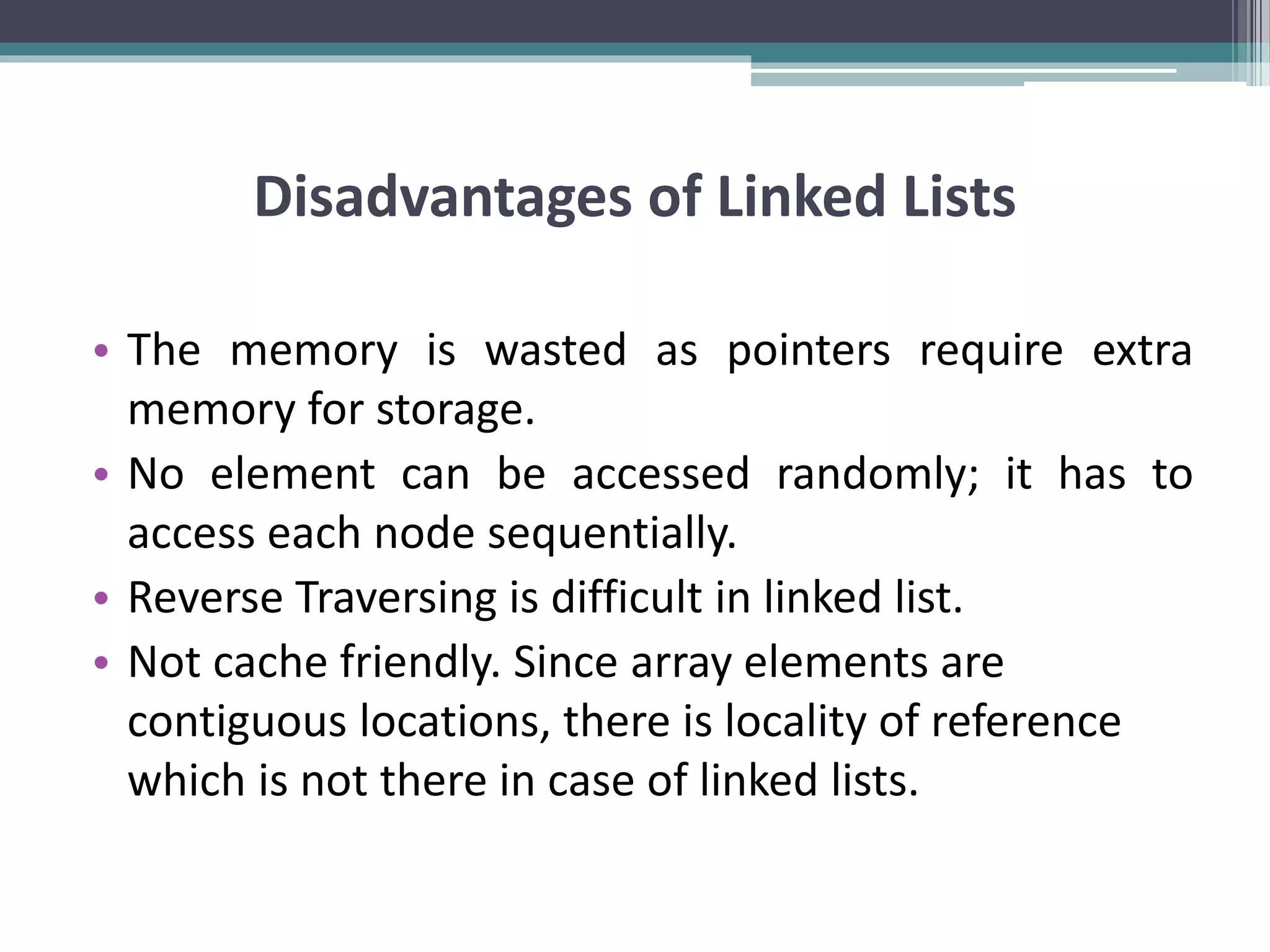 Disadvantages of Linked Lists • The memory is wasted as pointers require extra memory for storage. • No element can be accessed randomly; it has to access each node sequentially. • Reverse Traversing is difficult in linked list. • Not cache friendly. Since array elements are contiguous locations, there is locality of reference which is not there in case of linked lists. 