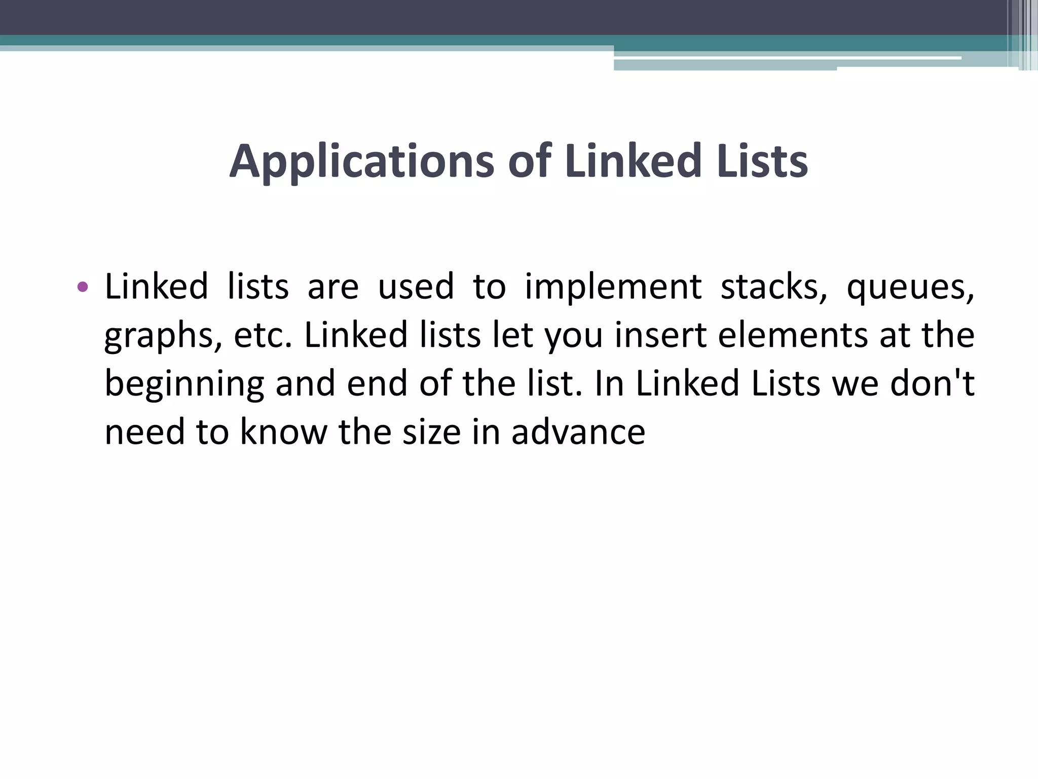 Applications of Linked Lists • Linked lists are used to implement stacks, queues, graphs, etc. Linked lists let you insert elements at the beginning and end of the list. In Linked Lists we don't need to know the size in advance 