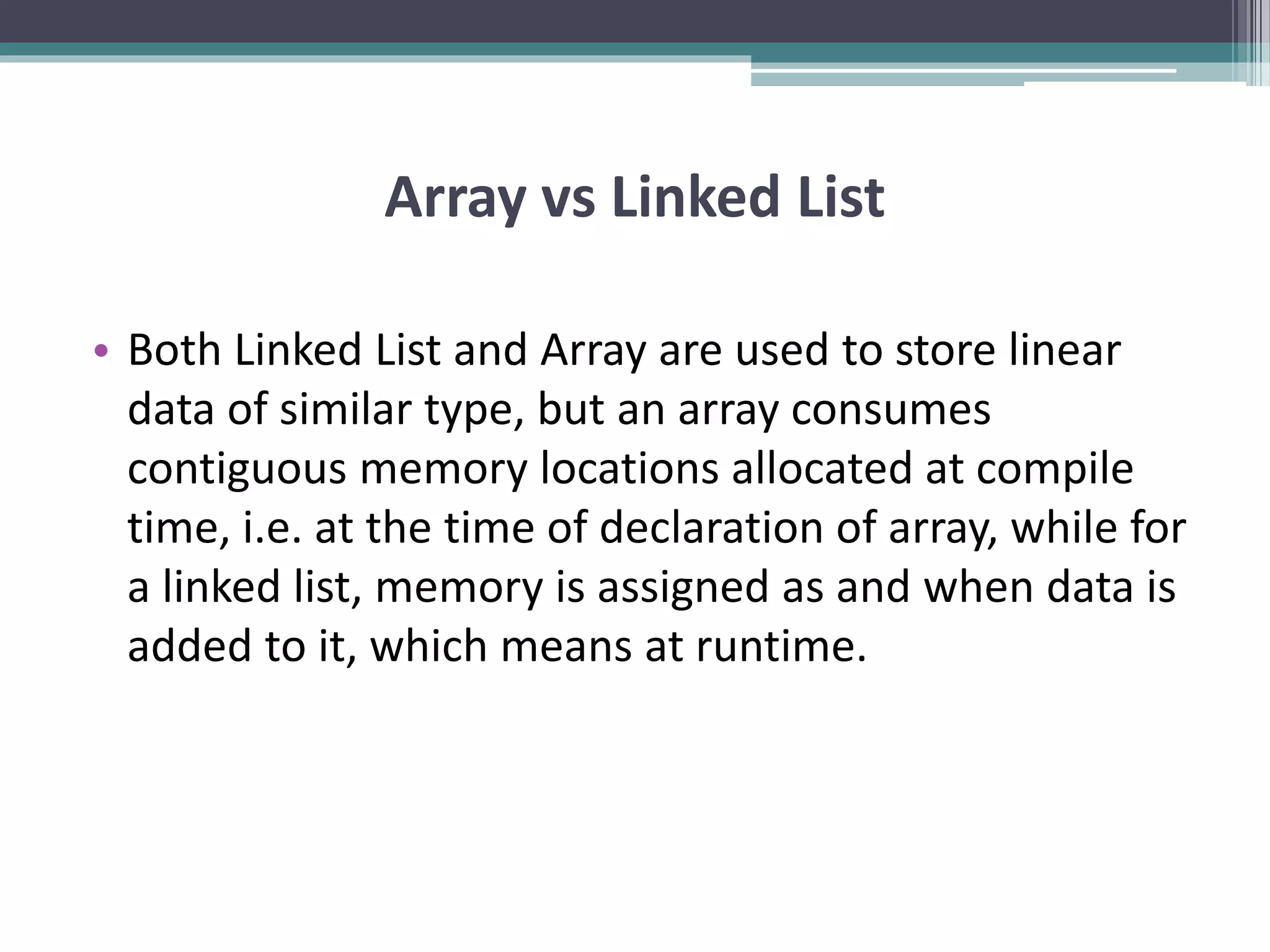 Array vs Linked List • Both Linked List and Array are used to store linear data of similar type, but an array consumes contiguous memory locations allocated at compile time, i.e. at the time of declaration of array, while for a linked list, memory is assigned as and when data is added to it, which means at runtime. 