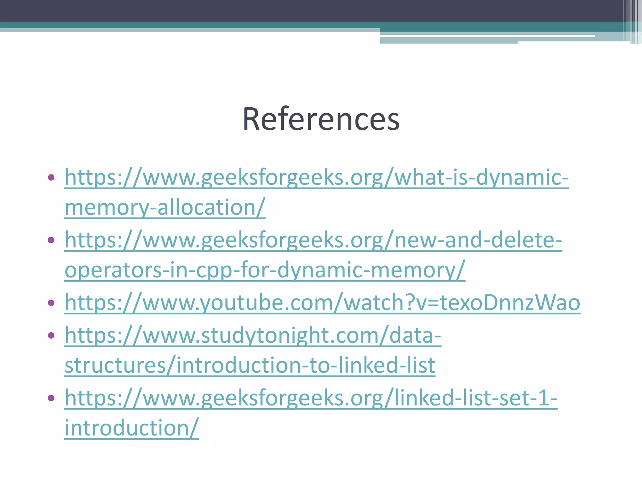 References • https://www.geeksforgeeks.org/what-is-dynamic- memory-allocation/ • https://www.geeksforgeeks.org/new-and-delete- operators-in-cpp-for-dynamic-memory/ • https://www.youtube.com/watch?v=texoDnnzWao • https://www.studytonight.com/data- structures/introduction-to-linked-list • https://www.geeksforgeeks.org/linked-list-set-1- introduction/ 