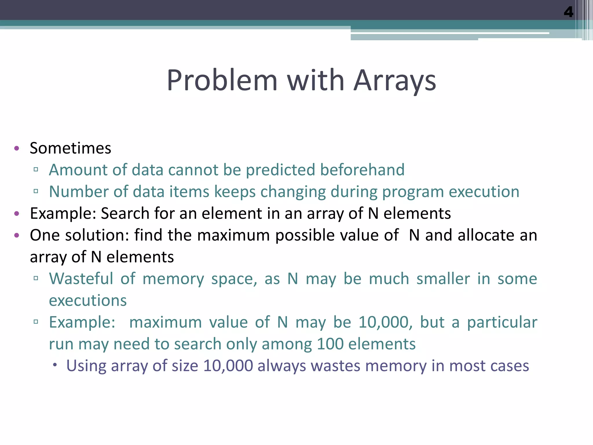 4 Problem with Arrays • Sometimes ▫ Amount of data cannot be predicted beforehand ▫ Number of data items keeps changing during program execution • Example: Search for an element in an array of N elements • One solution: find the maximum possible value of N and allocate an array of N elements ▫ Wasteful of memory space, as N may be much smaller in some executions ▫ Example: maximum value of N may be 10,000, but a particular run may need to search only among 100 elements  Using array of size 10,000 always wastes memory in most cases 