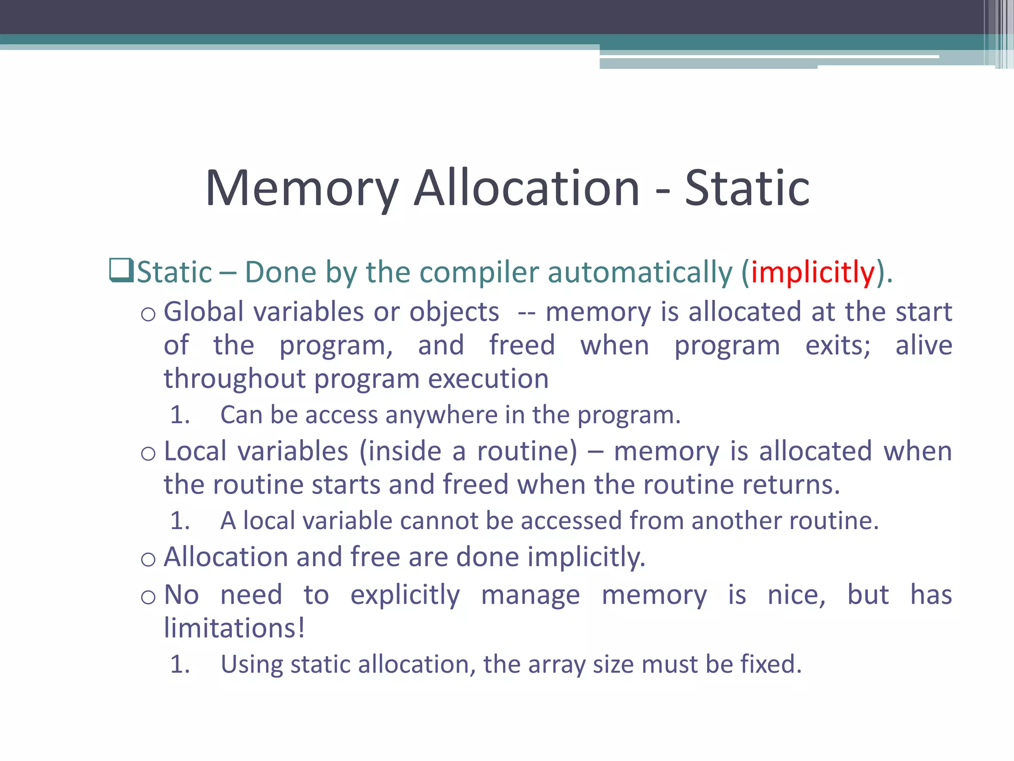 Memory Allocation - Static Static – Done by the compiler automatically (implicitly). o Global variables or objects -- memory is allocated at the start of the program, and freed when program exits; alive throughout program execution 1. Can be access anywhere in the program. o Local variables (inside a routine) – memory is allocated when the routine starts and freed when the routine returns. 1. A local variable cannot be accessed from another routine. o Allocation and free are done implicitly. o No need to explicitly manage memory is nice, but has limitations! 1. Using static allocation, the array size must be fixed. 