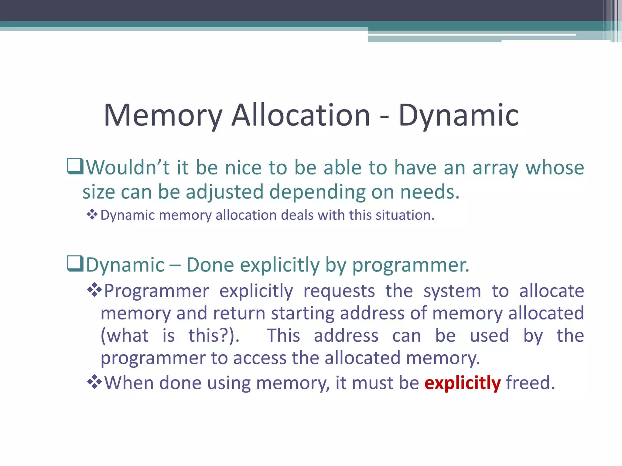 Memory Allocation - Dynamic Wouldn’t it be nice to be able to have an array whose size can be adjusted depending on needs. Dynamic memory allocation deals with this situation. Dynamic – Done explicitly by programmer. Programmer explicitly requests the system to allocate memory and return starting address of memory allocated (what is this?). This address can be used by the programmer to access the allocated memory. When done using memory, it must be explicitly freed. 