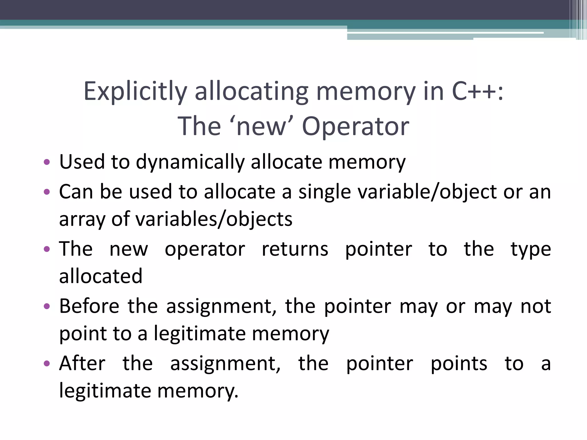 Explicitly allocating memory in C++: The ‘new’ Operator • Used to dynamically allocate memory • Can be used to allocate a single variable/object or an array of variables/objects • The new operator returns pointer to the type allocated • Before the assignment, the pointer may or may not point to a legitimate memory • After the assignment, the pointer points to a legitimate memory. 