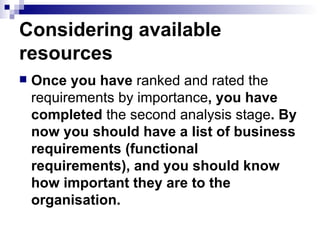 Considering available resources  Once you have  ranked   and   rated   the   requirements   by   importance , you have completed  the second analysis stage . By now you should have a list of business requirements (functional requirements), and you should know how important they are to the organisation.  