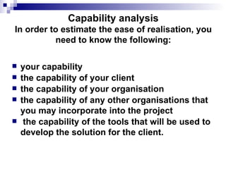 Capability analysis In order to estimate the ease of realisation, you need to know the following:   your capability the capability of your client the capability of your organisation the capability of any other organisations that you may incorporate into the project the capability of the tools that will be used to develop the solution for the client.  