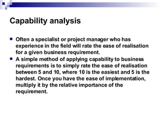 Capability analysis Often a specialist or project manager who has experience in the field will rate the ease of realisation for a given business requirement.  A simple method of applying capability to business requirements is to simply rate the ease of realisation between 5 and 10, where 10 is the easiest and 5 is the hardest. Once you have the ease of implementation, multiply it by the relative importance of the requirement.  