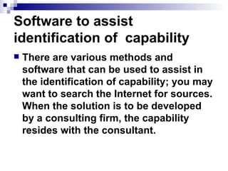 Software to assist identification of  capability There are various methods and software that can be used to assist in the identification of capability; you may want to search the Internet for sources. When the solution is to be developed by a consulting firm, the capability resides with the consultant.  