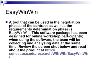 EasyWinWin A tool that can be used in the negotiation phases of the contract as well as the requirements determination phase is  EasyWinWin . This software package has been designed for online workshop participants; when using the software, the team will be collecting and analysing data at the same time. Review the screen shot below and read about the product at  http:// sunset.usc.edu/research/WINWIN/EasyWinWin /   