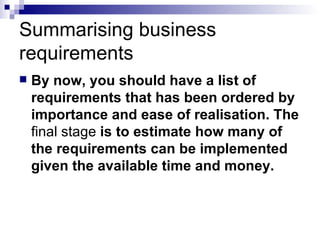 Summarising business requirements  By now, you should have a list of requirements that has been ordered by importance and ease of realisation. The  final   stage  is to estimate how many of the requirements can be implemented given the available time and money.  