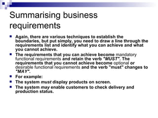 Summarising business requirements Again, there are various techniques to establish the boundaries, but put simply, you need to draw a line through the requirements list and identify what you can achieve and what you cannot achieve.  The requirements that you can achieve become  mandatory   functional   requirements  and retain the verb  "MUST".  The requirements that you cannot achieve become  optional  or  desirable   functional   requirements  and the verb "must" changes to  "MAY". For example: The system  must  display products on screen.  The system  may  enable customers to check delivery and production status.  