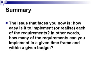 Summary The issue that faces you now is: how easy is it to implement (or realise) each of the requirements? In other words, how many of the requirements can you implement in a given time frame and within a given budget?  