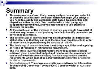 Summary This resource has shown that you may analyse data as you collect it or once the data has been collected. When you begin your analysis, you need to classify and categorise data based on similarities and disparities within the data. You need to write a brief paragraph supporting your findings, and you may choose to use graphs to illustrate the results.  At the conclusion of the  first   stage   of   analysis , you should have a list of business requirements, and you may be able to identify dependencies between requirements.  The  second   stage   of   analysis  involves distributing the list back to key stakeholders so that they can rank the business requirements in order of importance. Importance may be  absolute  or  relative .  The  third   stage   of   analysis  involves identifying capabilities and applying an "ease of realisation" rating to the requirement.  The  final   stage  involves estimating how many requirements can be achieved given a specified budget and time frame. Requirements that can be achieved become  mandatory   functional   requirements  and the requirements which cannot be achieved become  desirable  or  optional   functional   requirements . Acknowledgement:  The above material is sourced from the Information Technology E-Commerce Toolbox 906 © Commonwealth of Australia 2006. 