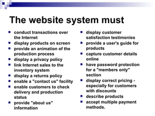 The website system must conduct transactions over the Internet  display products on screen  provide an animation of the production process  display a privacy policy  link Internet sales to the inventory system  display a returns policy  enable a "contact us" facility  enable customers to check delivery and production status  provide "about us" information  display customer satisfaction testimonies  provide a user's guide for products  capture customer details online  have password protection for a "members only" section  display correct pricing - especially for customers with discounts  describe products  accept multiple payment methods. 