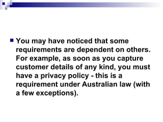 You may have noticed that some requirements are dependent on others. For example, as soon as you capture customer details of any kind, you must have a privacy policy - this is a requirement under Australian law (with a few exceptions).  
