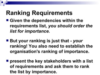 Ranking Requirements Given the dependencies within the requirements list,  you should order the list for importance.   But your ranking is just that -  your  ranking! You also need to establish the organisation's ranking of importance.  present the key stakeholders with a list of requirements and ask them to rank the list by importance. 