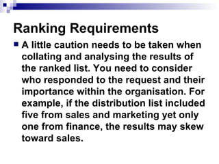 Ranking Requirements A little caution needs to be taken when collating and analysing the results of the ranked list. You need to consider who responded to the request and their importance within the organisation. For example, if the distribution list included five from sales and marketing yet only one from finance, the results may skew toward sales.  