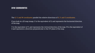 The U, V, and W coordinates parallel the relative directions of X, Y, and Z coordinates.
If you look at a 2D map image, U is the equivalent of X, and represents the horizontal direction
of the map.
V is the equivalent of Y, and represents the vertical direction of the map. W is the equivalent of
Z and represents a direction perpendicular to the UV plane of the map.
UVW COORDINATES
 