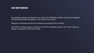 By applying mapping coordinates to an object, the UVW Map modifier controls how mapped
and procedural materials appear on the surface of an object.
Mapping coordinates specify how bitmaps are projected onto an object.
The UVW coordinate system is similar to the XYZ coordinate system. The U and V axes of a
bitmap correspond to the X and Y axes.
UVW MAP MODIFIER
 
