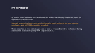 By default, primitive objects such as spheres and boxes have mapping coordinates, as do loft
objects and NURBS surfaces.
Scanned, imported, or hand-constructed polygonal or patch models do not have mapping
coordinates until a UVW Map modifier is applied.
This is important in your texturing process, as most of your models will be customised during
construction, therefore requiring UVW Map information.
UVW MAP MODIFIER
 