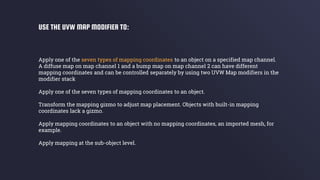 Apply one of the seven types of mapping coordinates to an object on a specified map channel.
A diffuse map on map channel 1 and a bump map on map channel 2 can have different
mapping coordinates and can be controlled separately by using two UVW Map modifiers in the
modifier stack
Apply one of the seven types of mapping coordinates to an object.
Transform the mapping gizmo to adjust map placement. Objects with built-in mapping
coordinates lack a gizmo.
Apply mapping coordinates to an object with no mapping coordinates, an imported mesh, for
example.
Apply mapping at the sub-object level.
USE THE UVW MAP MODIFIER TO:
 