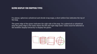 For planar, spherical, cylindrical and shrink wrap maps, a short yellow line indicates the top of
the map.
The green edge of the gizmo indicates the right side of the map. On a spherical or cylindrical
map the green edge is the seam where the left and right edge meet. Gizmo must be selected in
the modifier display hierarchy to display the gizmo.
GIZMO DISPLAY FOR MAPPING TYPES
 