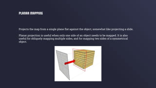 Projects the map from a single plane flat against the object, somewhat like projecting a slide.
Planar projection is useful when only one side of an object needs to be mapped. It is also
useful for obliquely mapping multiple sides, and for mapping two sides of a symmetrical
object.
PLANAR MAPPING
 