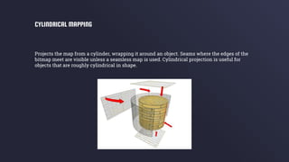 Projects the map from a cylinder, wrapping it around an object. Seams where the edges of the
bitmap meet are visible unless a seamless map is used. Cylindrical projection is useful for
objects that are roughly cylindrical in shape.
CYLINDRICAL MAPPING
 