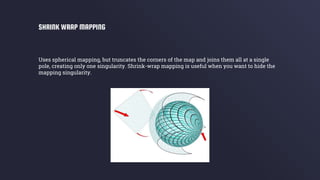 Uses spherical mapping, but truncates the corners of the map and joins them all at a single
pole, creating only one singularity. Shrink-wrap mapping is useful when you want to hide the
mapping singularity.
SHRINK WRAP MAPPING
 