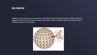Applies a copy of the map to every face of an object. Pairs of faces sharing a hidden edge are
mapped with the full rectangular map. Single faces with no hidden edge are mapped with a
triangular portion of the map.
FACE MAPPING
 